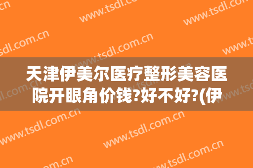 天津伊美尔医疗整形美容医院开眼角价钱?好不好?(伊美尔开眼角多少钱)