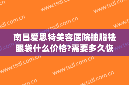 南昌爱思特美容医院抽脂祛眼袋什么价格?需要多久恢复?(玻尿酸去眼袋多少钱)