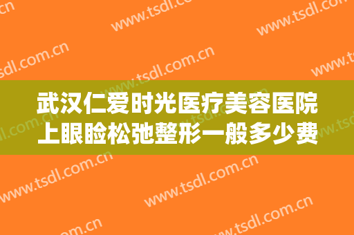 武汉仁爱时光医疗美容医院上眼睑松弛整形一般多少费用?贵不贵?(上海仁爱整形美容医院怎么样)