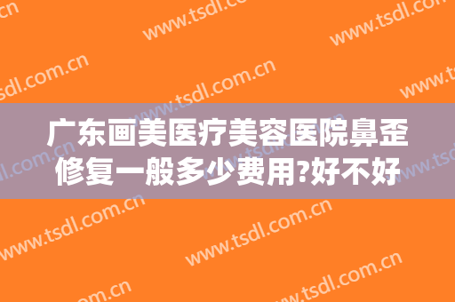 广东画美医疗美容医院鼻歪修复一般多少费用?好不好?(修复鼻子做歪了多少钱)