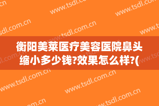衡阳美莱医疗美容医院鼻头缩小多少钱?效果怎么样?(鼻头变小整形费用)