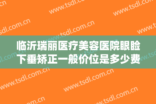 临沂瑞丽医疗美容医院眼睑下垂矫正一般价位是多少费用?靠谱吗?(山东临沂瑞丽整形医院)