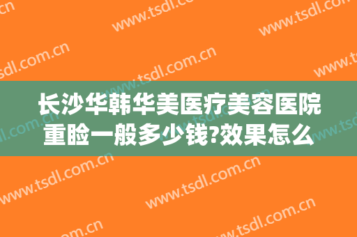 长沙华韩华美医疗美容医院重睑一般多少钱?效果怎么样?(长沙华韩整形医院)