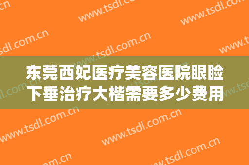 东莞西妃医疗美容医院眼睑下垂治疗大楷需要多少费用?可靠吗?(西京医院做上眼睑下垂矫正多少钱)