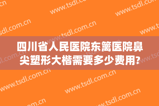 四川省人民医院东篱医院鼻尖塑形大楷需要多少费用?怎么样?(重庆鼻部整容费用)