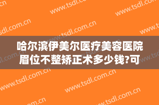 哈尔滨伊美尔医疗美容医院眉位不整矫正术多少钱?可靠吗?(哈尔滨伊美尔整形医院医生)
