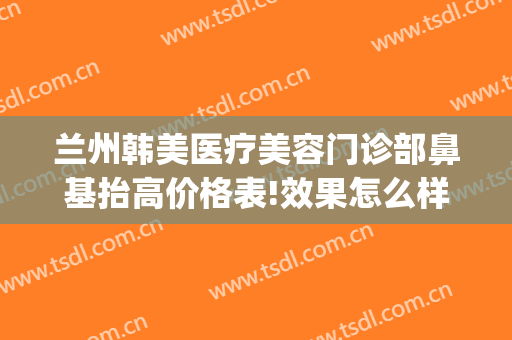 兰州韩美医疗美容门诊部鼻基抬高价格表!效果怎么样?(兰州韩美整形医院地址)