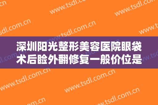 深圳阳光整形美容医院眼袋术后睑外翻修复一般价位是多少钱?有哪些优势?