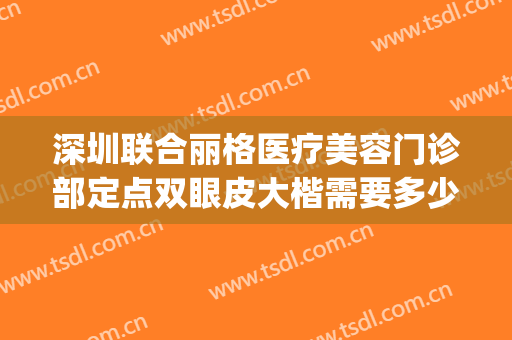 深圳联合丽格医疗美容门诊部定点双眼皮大楷需要多少钱?可靠吗?(深圳公立医院割双眼皮多少钱)