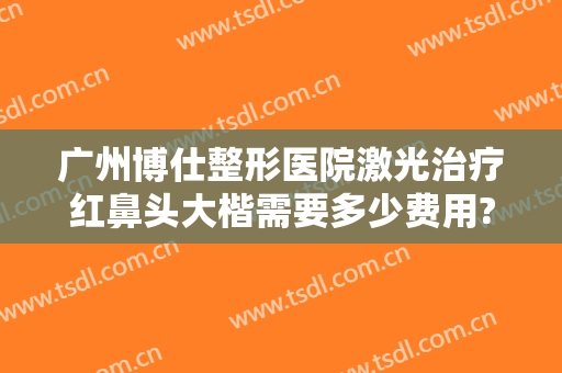 广州博仕整形医院激光治疗红鼻头大楷需要多少费用?有哪些优势?