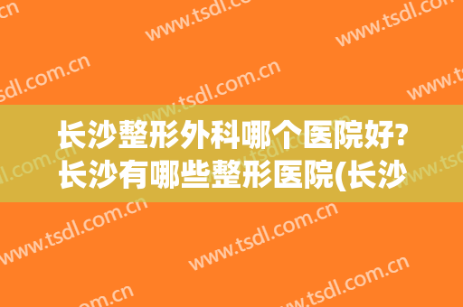 长沙整形外科哪个医院好?长沙有哪些整形医院(长沙哪些整形医院较好)
