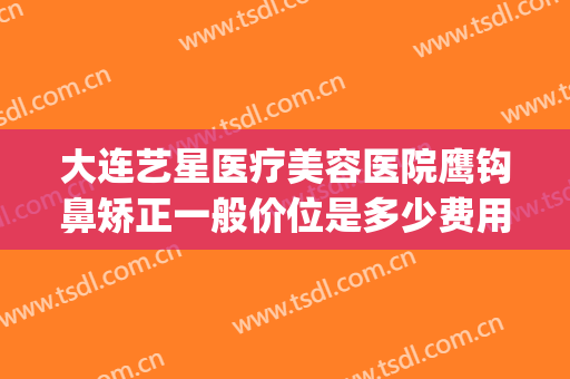 大连艺星医疗美容医院鹰钩鼻矫正一般价位是多少费用?效果怎么样?(鹰钩鼻整容手术价格)