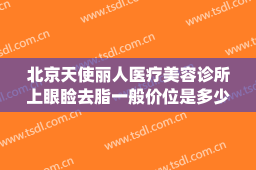 北京天使丽人医疗美容诊所上眼睑去脂一般价位是多少?可靠吗?(贵美人医疗美容怎么样)