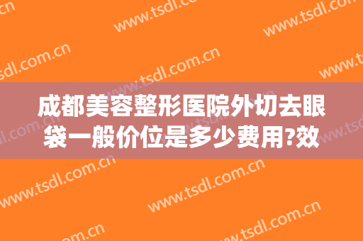 成都美容整形医院外切去眼袋一般价位是多少费用?效果怎么样?(成都哪里割眼袋好)