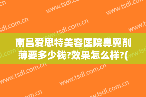 南昌爱思特美容医院鼻翼削薄要多少钱?效果怎么样?(南昌爱思特美容医院鼻翼削薄要多少钱?效果怎么样呢)