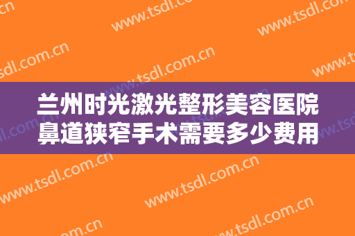 兰州时光激光整形美容医院鼻道狭窄手术需要多少费用?需要多久恢复?