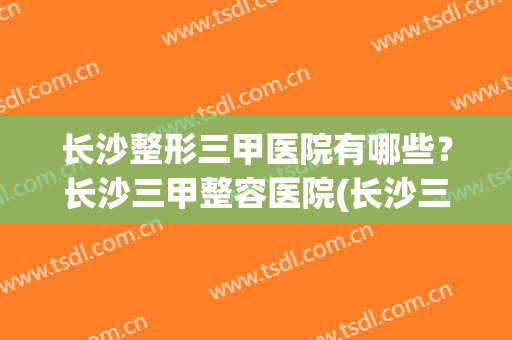 长沙整形三甲医院有哪些？长沙三甲整容医院(长沙三甲整形医院)