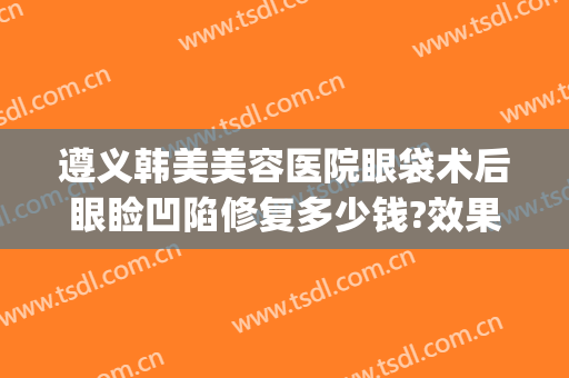 遵义韩美美容医院眼袋术后眼睑凹陷修复多少钱?效果怎么样?(遵义割眼袋)