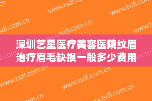 深圳艺星医疗美容医院纹眉治疗眉毛缺损一般多少费用?效果怎么样?(深圳艺星医疗整形医院)