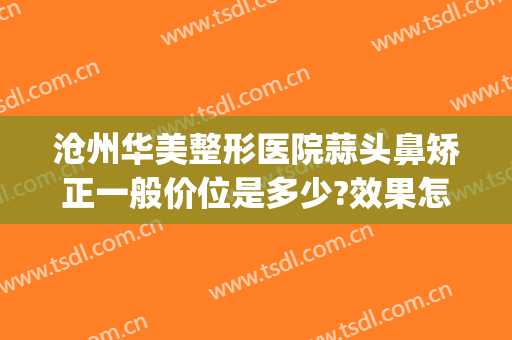 沧州华美整形医院蒜头鼻矫正一般价位是多少?效果怎么样?(沧州华美整形医院在线咨询)