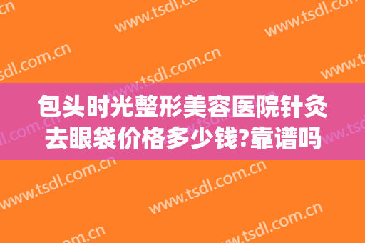 包头时光整形美容医院针灸去眼袋价格多少钱?靠谱吗?(包头哪家医院做眼袋好)