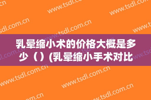 乳晕缩小术的价格大概是多少（）(乳晕缩小手术对比)