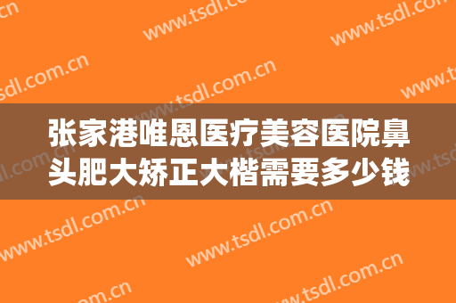 张家港唯恩医疗美容医院鼻头肥大矫正大楷需要多少钱?贵不贵?(张家港正规的整形医院)