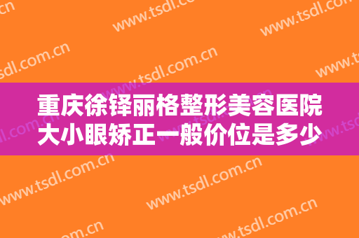 重庆徐铎丽格整形美容医院大小眼矫正一般价位是多少?多长时间恢复?