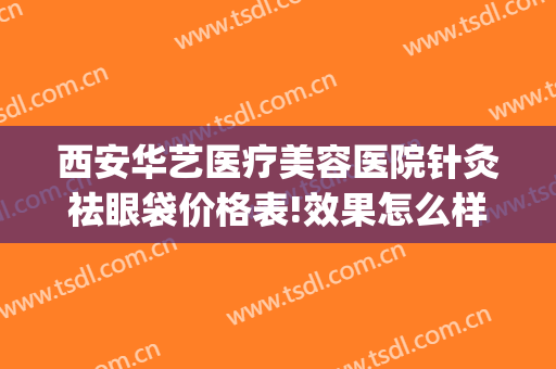 西安华艺医疗美容医院针灸祛眼袋价格表!效果怎么样?(西安华艺医疗美容医院医生)