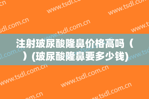 注射玻尿酸隆鼻价格高吗（）(玻尿酸隆鼻要多少钱)