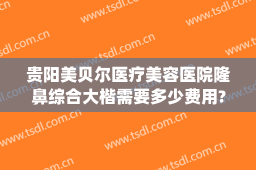 贵阳美贝尔医疗美容医院隆鼻综合大楷需要多少费用?贵不贵?(贵阳贝拉医疗美容怎么样)
