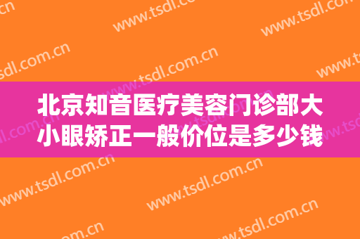 北京知音医疗美容门诊部大小眼矫正一般价位是多少钱?有哪些优势?(北京知音整形医院地址)