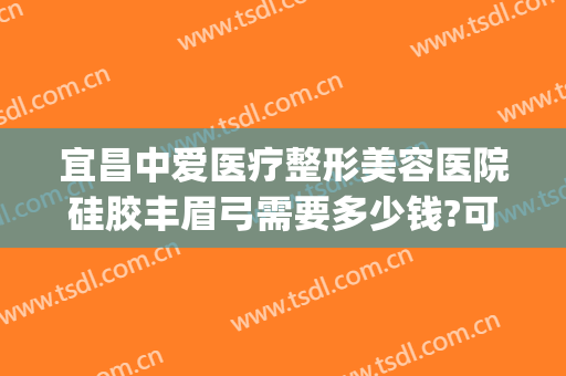 宜昌中爱医疗整形美容医院硅胶丰眉弓需要多少钱?可靠吗?(宜昌中爱整形医院电话)