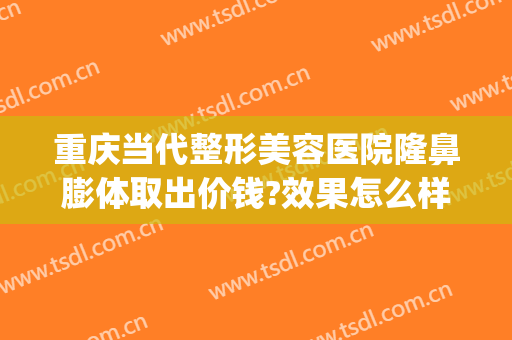 重庆当代整形美容医院隆鼻膨体取出价钱?效果怎么样?(重庆隆鼻整形医院当代怎么样呢)