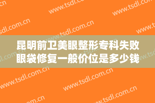 昆明前卫美眼整形专科失败眼袋修复一般价位是多少钱?有哪些优势?(昆明前卫美眼整形怎么样)