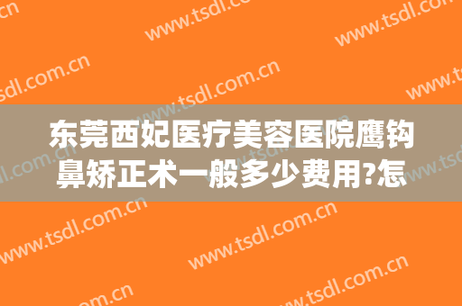 东莞西妃医疗美容医院鹰钩鼻矫正术一般多少费用?怎么样?(东莞西妃整形医院医生)