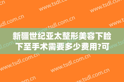 新疆世纪亚太整形美容下睑下至手术需要多少费用?可靠吗?(新疆整形美容医院价格)