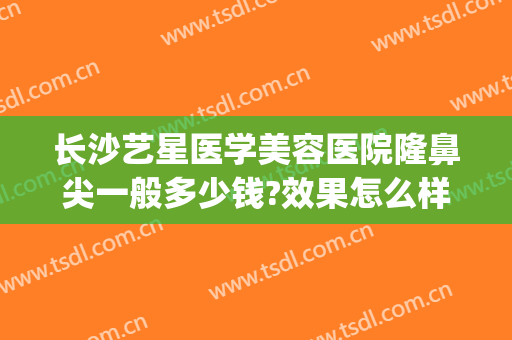 长沙艺星医学美容医院隆鼻尖一般多少钱?效果怎么样?(长沙艺星美容整形医院地址)