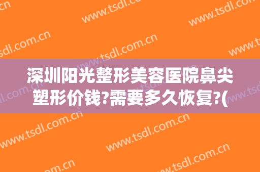 深圳阳光整形美容医院鼻尖塑形价钱?需要多久恢复?(深圳阳光隆鼻怎么样)