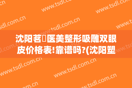 沈阳茗湲医美整形吸雕双眼皮价格表!靠谱吗?(沈阳塑妍医美双眼皮)