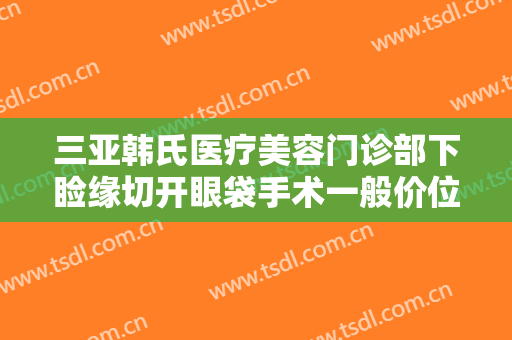 三亚韩氏医疗美容门诊部下睑缘切开眼袋手术一般价位是多少费用?可靠吗?