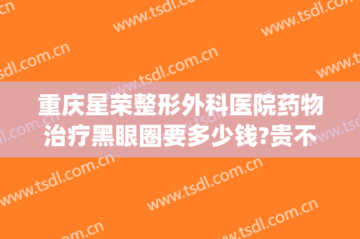 重庆星荣整形外科医院药物治疗黑眼圈要多少钱?贵不贵?(重庆星荣医美)