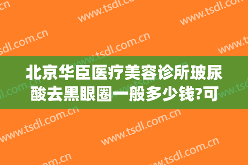 北京华臣医疗美容诊所玻尿酸去黑眼圈一般多少钱?可靠吗?(玻尿酸去黑眼圈价格多少)
