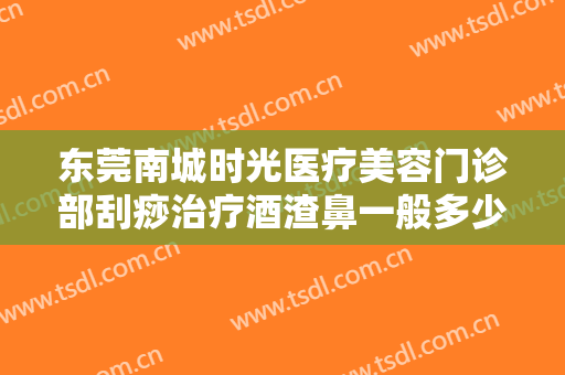 东莞南城时光医疗美容门诊部刮痧治疗酒渣鼻一般多少钱?贵不贵?