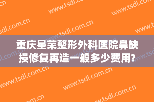 重庆星荣整形外科医院鼻缺损修复再造一般多少费用?需要多久恢复?(重庆星荣整形外科医院口碑)