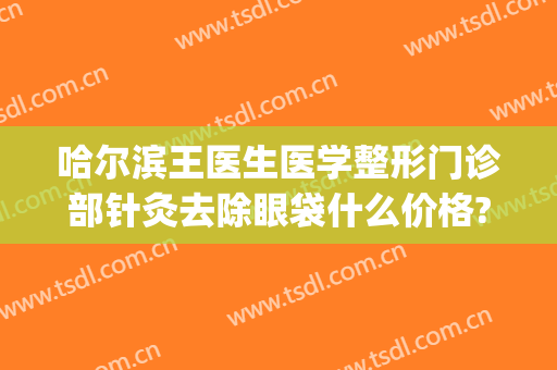 哈尔滨王医生医学整形门诊部针灸去除眼袋什么价格?有哪些优势?(哈尔滨做眼袋医院医生攻略)