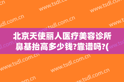 北京天使丽人医疗美容诊所鼻基抬高多少钱?靠谱吗?(鼻基底填充哪里好)