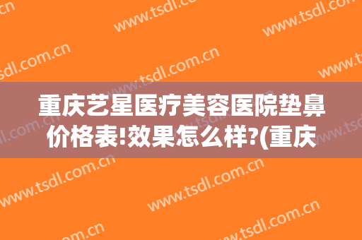 重庆艺星医疗美容医院垫鼻价格表!效果怎么样?(重庆艺星隆鼻怎么样)