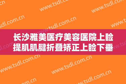 长沙雅美医疗美容医院上睑提肌肌腱折叠矫正上睑下垂一般价位是多少?可靠吗?