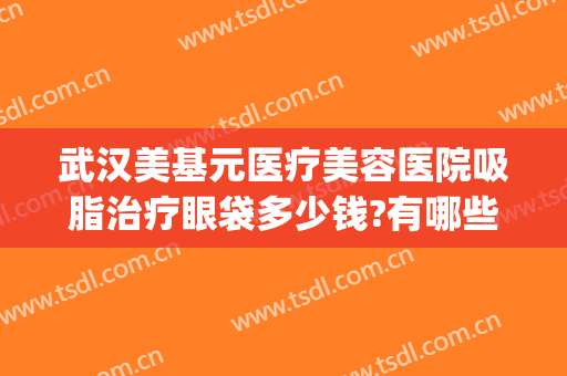 武汉美基元医疗美容医院吸脂治疗眼袋多少钱?有哪些优势?(武汉整形医院吸脂)